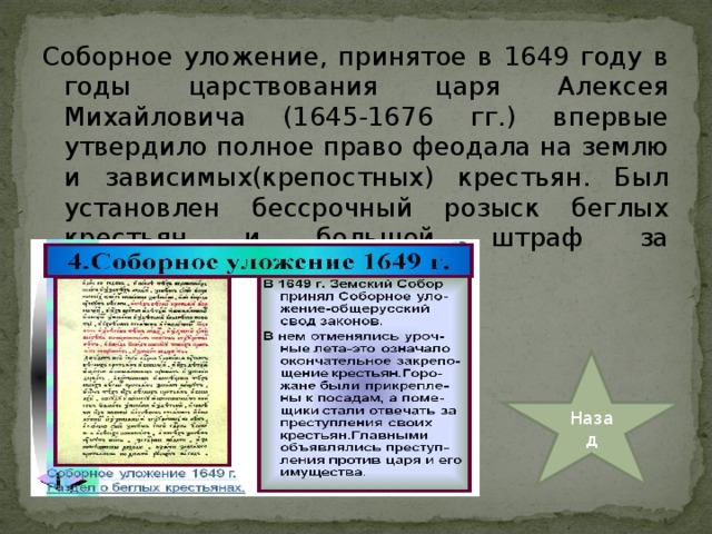 Соборное уложение, принятое в 1649 году в годы царствования царя Алексея Михайловича (1645-1676 гг.) впервые утвердило полное право феодала на землю и зависимых(крепостных) крестьян. Был установлен бессрочный розыск беглых крестьян и большой штраф за укрывательство беглецов. Назад