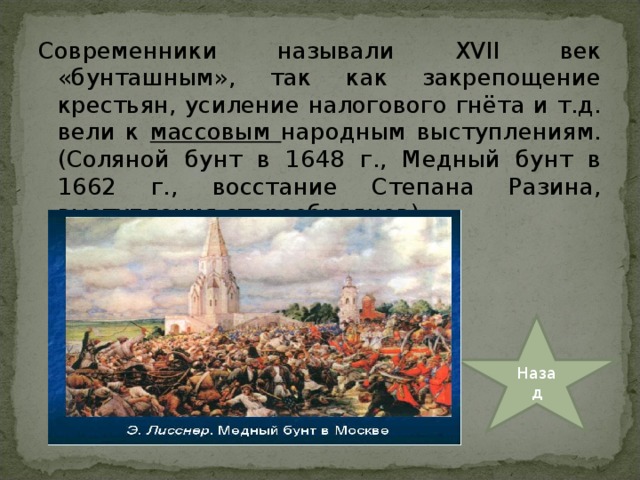 Современники называли XVII век «бунташным», так как закрепощение крестьян, усиление налогового гнёта и т.д. вели к массовым народным выступлениям. (Соляной бунт в 1648 г., Медный бунт в 1662 г., восстание Степана Разина, выступления старообрядцев) Назад