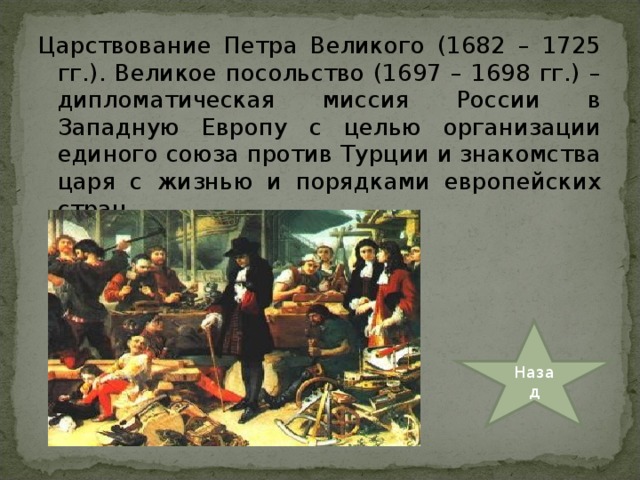 Царствование Петра Великого (1682 – 1725 гг.). Великое посольство (1697 – 1698 гг.) – дипломатическая миссия России в Западную Европу с целью организации единого союза против Турции и знакомства царя с жизнью и порядками европейских стран. Назад