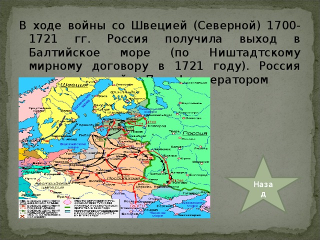 В ходе войны со Швецией (Северной) 1700-1721 гг. Россия получила выход в Балтийское море (по Ништадтскому мирному договору в 1721 году). Россия стала империей, а Петр I императором Назад