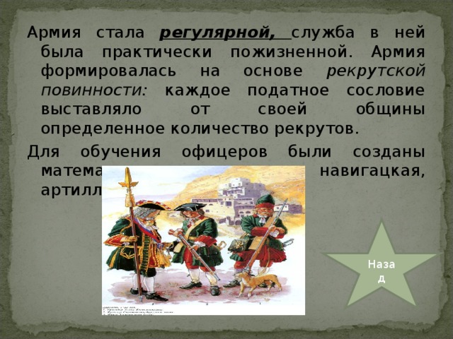 Армия стала регулярной, служба в ней была практически пожизненной. Армия формировалась на основе рекрутской повинности: каждое податное сословие выставляло от своей общины определенное количество рекрутов. Для обучения офицеров были созданы математическая, навигацкая, артиллерийская школы. Назад