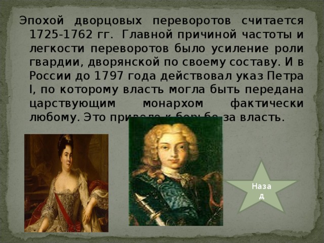 Эпохой дворцовых переворотов считается 1725-1762 гг. Главной причиной частоты и легкости переворотов было усиление роли гвардии, дворянской по своему составу. И в России до 1797 года действовал указ Петра I , по которому власть могла быть передана царствующим монархом фактически любому. Это привело к борьбе за власть. Назад