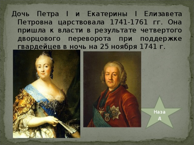 Дочь Петра I и Екатерины I Елизавета Петровна царствовала 1741-1761 гг. Она пришла к власти в результате четвертого дворцового переворота при поддержке гвардейцев в ночь на 25 ноября 1741 г. Назад