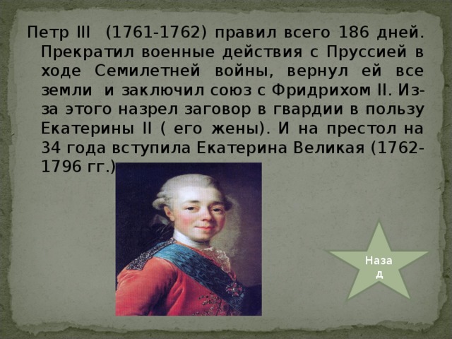 Петр III (1761-1762) правил всего 186 дней. Прекратил военные действия с Пруссией в ходе Семилетней войны, вернул ей все земли и заключил союз с Фридрихом II . Из-за этого назрел заговор в гвардии в пользу Екатерины II ( его жены). И на престол на 34 года вступила Екатерина Великая (1762-1796 гг.) Назад