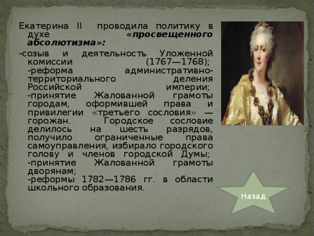 Екатерина II проводила политику в духе «просвещенного абсолютизма»: -созыв и деятельность Уложенной комиссии (1767—1768);   -реформа административно-территориального деления Российской империи;   -принятие Жалованной грамоты городам, оформившей права и привилегии «третьего сословия» — горожан. Городское сословие делилось на шесть разрядов, получило ограниченные права самоуправления, избирало городского голову и членов городской Думы;   -принятие Жалованной грамоты дворянам;   -реформы 1782—1786 гг. в области школьного образования. Назад