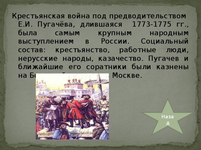 Крестьянская война под предводительством Е.И. Пугачёва, длившаяся 1773-1775 гг., была самым крупным народным выступлением в России. Социальный состав: крестьянство, работные люди, нерусские народы, казачество. Пугачев и ближайшие его соратники были казнены на Болотной площади в Москве. Назад