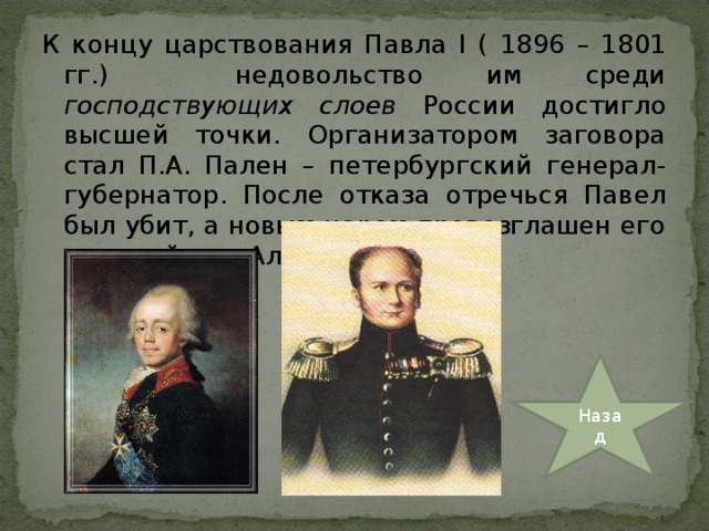 К концу царствования Павла I ( 1896 – 1801 гг.)  недовольство им среди господствующих слоев России достигло высшей точки. Организатором заговора стал П.А. Пален – петербургский генерал-губернатор. После отказа отречься Павел был убит, а новым царем провозглашен его старший сын Александр. Назад