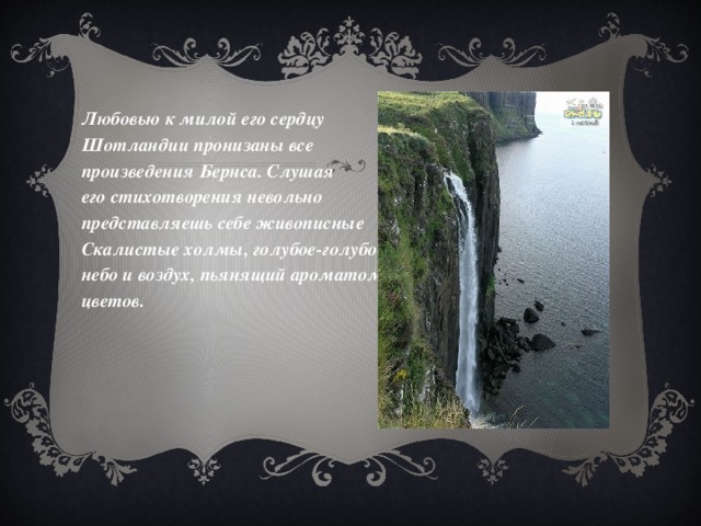 Любовью к милой его сердцу Шотландии пронизаны все произведения Бернса. Слушая его стихотворения невольно представляешь себе живописные Скалистые холмы, голубое-голубое небо и воздух, пьянящий ароматом цветов.