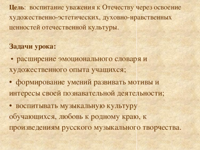 Цель : воспитание уважения к Отечеству через освоение художественно-эстетических, духовно-нравственных ценностей отечественной культуры. Задачи урока:   •   расширение эмоционального словаря и художественного опыта учащихся; • формирование умений развивать мотивы и интересы своей познавательной деятельности; • воспитывать музыкальную культуру обучающихся, любовь к родному краю, к произведениям русского музыкального творчества.