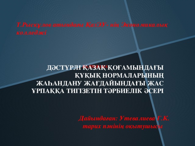 Т.Рысқұлов атындағы ҚазЭУ- нің Экономикалық колледжі          БАЯНДАМА   ДӘСТҮРЛІ ҚАЗАҚ ҚОҒАМЫНДАҒЫ ҚҰҚЫҚ НОРМАЛАРЫНЫҢ ЖАҺАНДАНУ ЖАҒДАЙЫНДАҒЫ ЖАС ҰРПАҚҚА ТИГІЗЕТІН ТӘРБИЕЛІК ӘСЕРІ  Дайындаған: Утевалиева Г.К.  тарих пәнінің оқытушысы