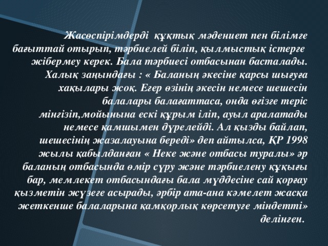 Жасөспірімдерді құқтық мәдениет пен білімге бағыттай отырып, тәрбиелей біліп, қылмыстық істерге жібермеу керек. Бала тәрбиесі отбасынан басталады. Халық заңындағы : « Баланың әкесіне қарсы шығуға хақылары жоқ. Егер өзінің әкесін немесе шешесін балалары балағаттаса, онда өгізге теріс мінгізіп,мойынына ескі құрым іліп, ауыл аралатады немесе қамшымен дүрелейді. Ал қызды байлап, шешесінің жазалауына береді» деп айтылса, ҚР 1998 жылы қабылданған « Неке және отбасы туралы» әр баланың отбасында өмір сүру және тәрбиелену құқығы бар, мемлекет отбасындағы бала мүддесіне сай қорғау қызметін жүзеге асырады, әрбір ата-ана кәмелет жасқа жеткенше балаларына қамқорлық көрсетуге міндетті» делінген.