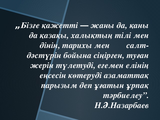 „ Бізге қажетті ― жаны да, қаны да қазақы, халықтың тілі мен дінін, тарихы мен салт-дәстүрін бойына сіңірген, туған жерін түлетуді, егемен елінің еңсесін көтеруді азаматтақ парызым деп ұғатын ұрпақ тәрбиелеу”.  Н.Ә.Назарбаев