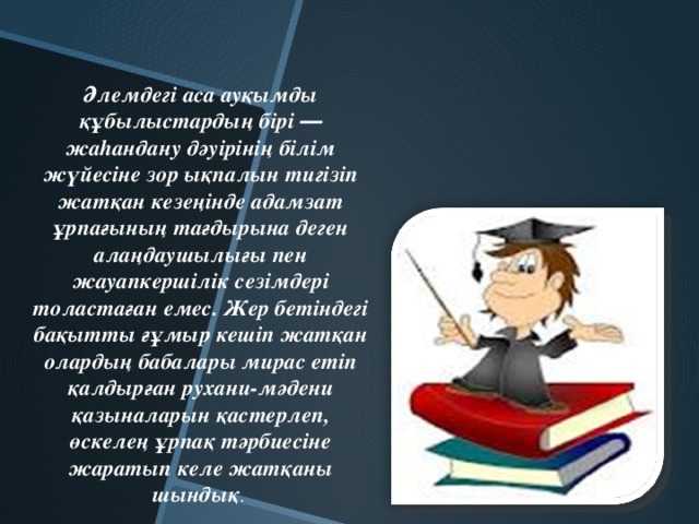 Әлемдегі аса ауқымды құбылыстардың бірі ― жаhандану дәуірінің білім жүйесіне зор ықпалын тигізіп жатқан кезеңінде адамзат ұрпағының тағдырына деген алаңдаушылығы пен жауапкершілік сезімдері толастаған емес. Жер бетіндегі бақытты ғұмыр кешіп жатқан олардың бабалары мирас етіп қалдырған рухани-мәдени қазыналарын қастерлеп, өскелең ұрпақ тәрбиесіне жаратып келе жатқаны шындық .