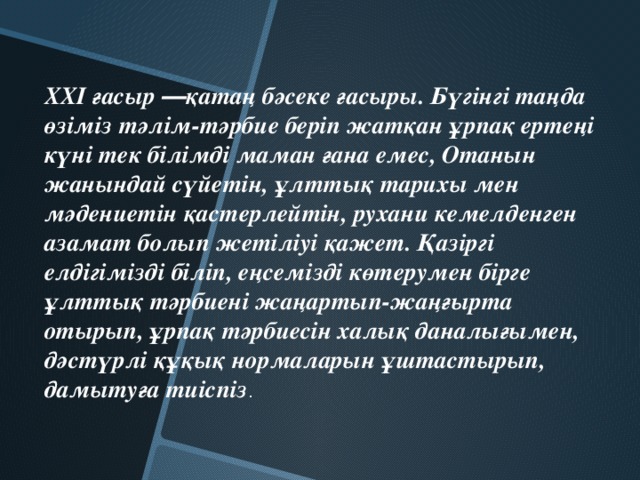 ХХІ ғасыр ―қатаң бәсеке ғасыры. Бүгінгі таңда өзіміз тәлім-тәрбие беріп жатқан ұрпақ ертеңі күні тек білімді маман ғана емес, Отанын жанындай сүйетін, ұлттық тарихы мен мәдениетін қастерлейтін, рухани кемелденген азамат болып жетіліуі қажет. Қазіргі елдігімізді біліп, еңсемізді көтерумен бірге ұлттық тәрбиені жаңартып-жаңғырта отырып, ұрпақ тәрбиесін халық даналығымен, дәстүрлі құқық нормаларын ұштастырып, дамытуға тиіспіз .