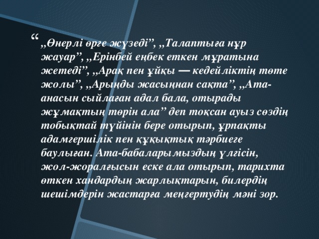 „ Өнерлі өрге жүзеді”, „Талаптыға нұр жауар”, „Ерінбей еңбек еткен мұратына жетеді”, „Арақ пен ұйқы ― кедейліктің төте жолы”, „Арыңды жасыңнан сақта”, „Ата-анасын сыйлаған адал бала, отырады жұмақтың төрін ала” деп тоқсан ауыз сөздің тобықтай түйінін бере отырып, ұрпақты адамгершілік пен құқықтық тәрбиеге баулыған. Ата-бабаларымыздың үлгісін, жол-жоралғысын еске ала отырып, тарихта өткен хандардың жарлықтарын, билердің шешімдерін жастарға меңгертудің мәні зор.