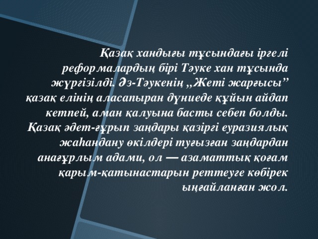 Қазақ хандығы тұсындағы іргелі реформалардың бірі Тәуке хан тұсында жүргізілді. Әз-Тәукенің „Жеті жарғысы” қазақ елінің аласапыран дүниеде құйын айдап кетпей, аман қалуына басты себеп болды. Қазақ әдет-ғұрып заңдары қазіргі еуразиялық жаhандану өкілдері туғызған заңдардан анағұрлым адами, ол ― азаматтық қоғам қарым-қатынастарын реттеуге көбірек ыңғайланған жол.