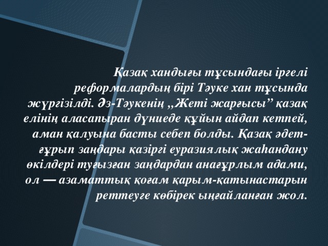 Қазақ хандығы тұсындағы іргелі реформалардың бірі Тәуке хан тұсында жүргізілді. Әз-Тәукенің „Жеті жарғысы” қазақ елінің аласапыран дүниеде құйын айдап кетпей, аман қалуына басты себеп болды. Қазақ әдет-ғұрып заңдары қазіргі еуразиялық жаhандану өкілдері туғызған заңдардан анағұрлым адами, ол ― азаматтық қоғам қарым-қатынастарын реттеуге көбірек ыңғайланған жол.