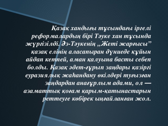 Қазақ хандығы тұсындағы іргелі реформалардың бірі Тәуке хан тұсында жүргізілді. Әз-Тәукенің „Жеті жарғысы” қазақ елінің аласапыран дүниеде құйын айдап кетпей, аман қалуына басты себеп болды. Қазақ әдет-ғұрып заңдары қазіргі еуразиялық жаhандану өкілдері туғызған заңдардан анағұрлым адами, ол ― азаматтық қоғам қарым-қатынастарын реттеуге көбірек ыңғайланған жол.