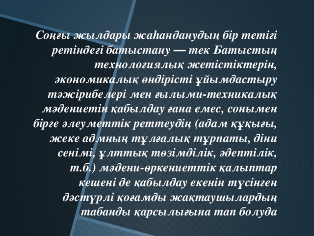 Соңғы жылдары жаhанданудың бір тетігі ретіндегі батыстану ― тек Батыстың технологиялық жетістіктерін, экономикалық өндірісті ұйымдастыру тәжірибелері мен ғылыми-техникалық мәдениетін қабылдау ғана емес, сонымен бірге әлеуметтік реттеудің (адам құқығы, жеке адмның тұлғалық тұрпаты, діни сенімі, ұлттық төзімділік, әдептілік, т.б.) мәдени-өркениеттік қалыптар кешені де қабылдау екенін түсінген дәстүрлі қоғамды жақтаушылардың табанды қарсылығына тап болуда