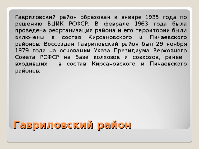 Гавриловский район образован в январе 1935 года по решению ВЦИК РСФСР. В феврале 1963 года была проведена реорганизация района и его территории были включены в состав Кирсановского и Пичаевского районов. Воссоздан Гавриловский район был 29 ноября 1979 года на основании Указа Президиума Верховного Совета РСФСР на базе колхозов и совхозов, ранее входивших в состав Кирсановского и Пичаевского районов. Гавриловский район