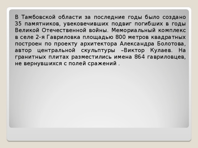 В Тамбовской области за последние годы было создано 35 памятников, увековечивших подвиг погибших в годы Великой Отечественной войны. Мемориальный комплекс в селе 2-я Гавриловка площадью 800 метров квадратных построен по проекту архитектора Александра Болотова, автор центральной скульптуры –Виктор Кулаев. На гранитных плитах разместились имена 864 гавриловцев, не вернувшихся с полей сражений .