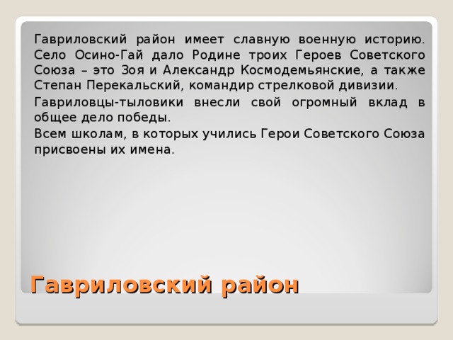 Гавриловский район имеет славную военную историю. Село Осино-Гай дало Родине троих Героев Советского Союза – это Зоя и Александр Космодемьянские, а также Степан Перекальский, командир стрелковой дивизии. Гавриловцы-тыловики внесли свой огромный вклад в общее дело победы. Всем школам, в которых учились Герои Советского Союза присвоены их имена. Гавриловский район