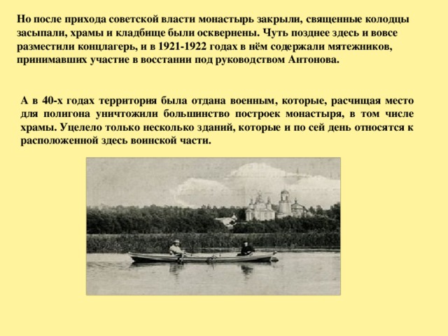 Но после прихода советской власти монастырь закрыли, священные колодцы засыпали, храмы и кладбище были осквернены. Чуть позднее здесь и вовсе разместили концлагерь, и в 1921-1922 годах в нём содержали мятежников, принимавших участие в восстании под руководством Антонова. А в 40-х годах территория была отдана военным, которые, расчищая место для полигона уничтожили большинство построек монастыря, в том числе храмы. Уцелело только несколько зданий, которые и по сей день относятся к расположенной здесь воинской части.