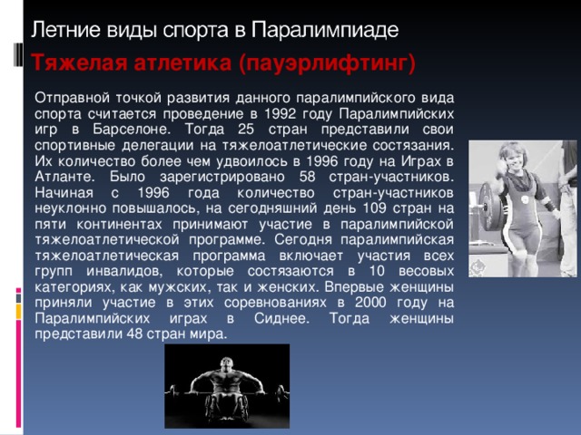 Тяжелая атлетика (пауэрлифтинг) Отправной точкой развития данного паралимпийского вида спорта считается проведение в 1992 году Паралимпийских игр в Барселоне. Тогда 25 стран представили свои спортивные делегации на тяжелоатлетические состязания. Их количество более чем удвоилось в 1996 году на Играх в Атланте. Было зарегистрировано 58 стран-участников. Начиная с 1996 года количество стран-участников неуклонно повышалось, на сегодняшний день 109 стран на пяти континентах принимают участие в паралимпийской тяжелоатлетической программе. Сегодня паралимпийская тяжелоатлетическая программа включает участия всех групп инвалидов, которые состязаются в 10 весовых категориях, как мужских, так и женских. Впервые женщины приняли участие в этих соревнованиях в 2000 году на Паралимпийских играх в Сиднее. Тогда женщины представили 48 стран мира.