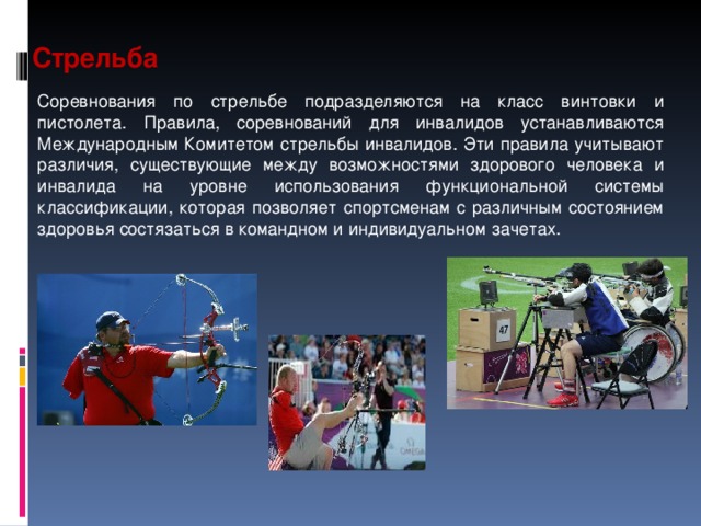 Стрельба  Соревнования по стрельбе подразделяются на класс винтовки и пистолета. Правила, соревнований для инвалидов устанавливаются Международным Комитетом стрельбы инвалидов. Эти правила учитывают различия, существующие между возможностями здорового человека и инвалида на уровне использования функциональной системы классификации, которая позволяет спортсменам с различным состоянием здоровья состязаться в командном и индивидуальном зачетах.