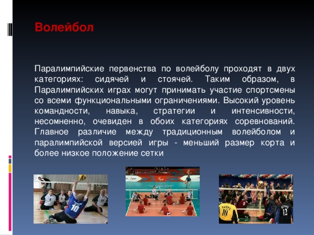 Волейбол  Паралимпийские первенства по волейболу проходят в двух категориях: сидячей и стоячей. Таким образом, в Паралимпийских играх могут принимать участие спортсмены со всеми функциональными ограничениями. Высокий уровень командности, навыка, стратегии и интенсивности, несомненно, очевиден в обоих категориях соревнований. Главное различие между традиционным волейболом и паралимпийской версией игры - меньший размер корта и более низкое положение сетки