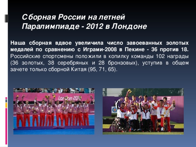 Сборная России на летней Паралимпиаде - 2012 в Лондоне Наша сборная вдвое увеличила число завоеванных золотых медалей по сравнению с Играми-2008 в Пекине - 36 против 18.  Российские спортсмены положили в копилку команды 102 награды ( 36 золотых, 38 серебряных и 28 бронзовых), уступив в общем зачете только сборной Китая (95, 71, 65).