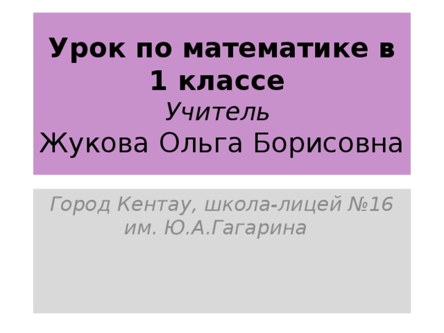 Урок по математике в 1 классе  Учитель  Жукова Ольга Борисовна Город Кентау, школа-лицей №16 им. Ю.А.Гагарина