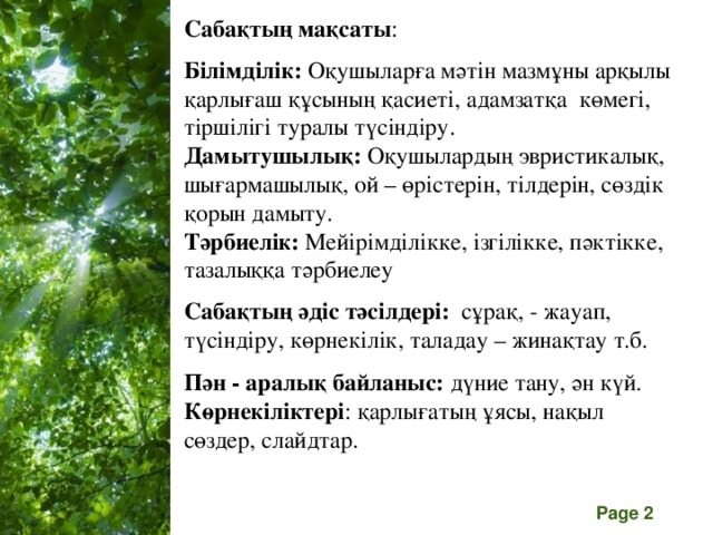 Сабақтың мақсаты :  Білімділік: Оқушыларға мәтін мазмұны арқылы қарлығаш құсының қасиеті, адамзатқа көмегі, тіршілігі туралы түсіндіру. Дамытушылық: Оқушылардың эвристикалық, шығармашылық, ой – өрістерін, тілдерін, сөздік қорын дамыту. Тәрбиелік: Мейірімділікке, ізгілікке, пәктікке, тазалыққа тәрбиелеу  Сабақтың әдіс тәсілдері: сұрақ, - жауап, түсіндіру, көрнекілік, таладау – жинақтау т.б.  Пән - аралық байланыс: дүние тану, ән күй. Көрнекіліктері : қарлығатың ұясы, нақыл сөздер, слайдтар.