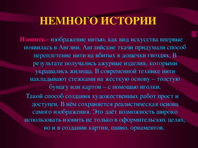 НЕМНОГО ИСТОРИИ Изонить - изображение нитью, как вид искусства впервые появилась в Англии. Английские ткачи придумали способ переплетение нити на вбитых в дощечки гвоздях. В результате получались ажурные изделия, которыми украшались жилища. В современной технике нити накладывают стежками на жесткую основу – толстую бумагу или картон – с помощью иголки.  Такой способ создания художественных работ прост и доступен. В нём сохраняется реалистическая основа самого изображения. Это даёт возможность широко использовать изонить не только в оформительских целях, но и в создании картин, панно, орнаментов.