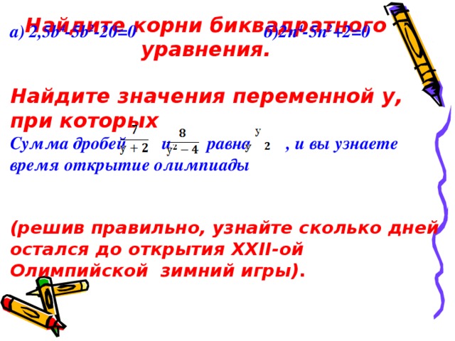 Найдите корни биквадратного уравнения.  а) 2 , 5b 4 -5b 2 -20=0 б)2 n 4 -5n 2 +2=0   Найдите значения переменной у, при которых Сумма дробей и равна , и вы узнаете время открытие олимпиады   (решив правильно, узнайте сколько дней остался до открытия XXII -ой  Олимпийской зимний игры) .