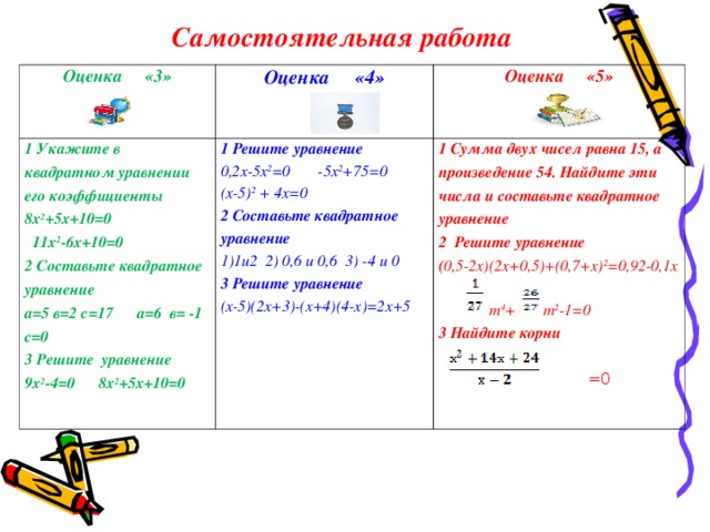 Самостоятельная работа Оценка «3»  1 Укажите в квадратном уравнении его коэффициенты 8х 2 +5х+10=0  11х 2 -6х+10=0 2 Составьте квадратное уравнение а=5 в=2 с=17 а=6 в= -1 с=0 3 Решите уравнение 9х 2 -4=0 8х 2 +5х+10=0 Оценка «4» Оценка «5»   1 Решите уравнение 0,2х-5х 2 =0 -5х 2 +75=0 (х-5) 2 + 4х=0 2 Составьте квадратное уравнение 1и2 2) 0,6 и 0,6 3) -4 и 0 1 Сумма двух чисел равна 15, а произведение 54. Найдите эти числа и составьте квадратное уравнение 2 Решите уравнение ( 0,5-2х)(2х+0,5)+(0,7+х) 2 =0,92-0,1х   т 4 + т 2 -1=0 3 Найдите корни   =0 3 Решите уравнение (х-5)(2х+3)-(х+4)(4-х)=2х+5