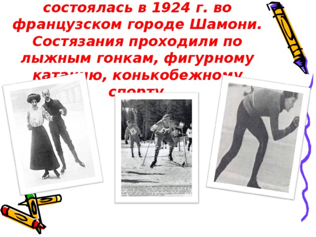 Первая зимняя олимпиада состоялась в 1924 г. во французском городе Шамони. Состязания проходили по лыжным гонкам, фигурному катанию, конькобежному спорту .