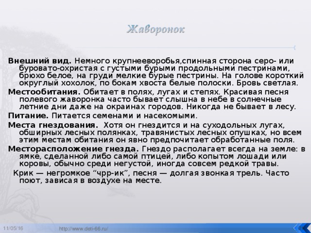 Внешний вид. Немного крупнееворобья,спинная сторона серо- или буровато-охристая с густыми бурыми продольными пестринами, брюхо белое, на груди мелкие бурые пестрины. На голове короткий округлый хохолок, по бокам хвоста белые полоски. Бровь светлая. Местообитания. Обитает в полях, лугах и степях. Красивая песня полевого жаворонка часто бывает слышна в небе в солнечные летние дни даже на окраинах городов. Никогда не бывает в лесу. Питание. Питается семенами и насекомыми. Места гнездования. Хотя он гнездится и на суходольных лугах, обширных лесных полянках, травянистых лесных опушках, но всем этим местам обитания он явно предпочитает обработанные поля. Месторасположение гнезда. Гнездо располагает всегда на земле: в ямке, сделанной либо самой птицей, либо копытом лошади или коровы, обычно среди негустой, иногда совсем редкой травы.   Крик — негромкое “чрр-ик”, песня — долгая звонкая трель. Часто поют, зависая в воздухе на месте. 11/05/16  http://www.deti-66.ru/