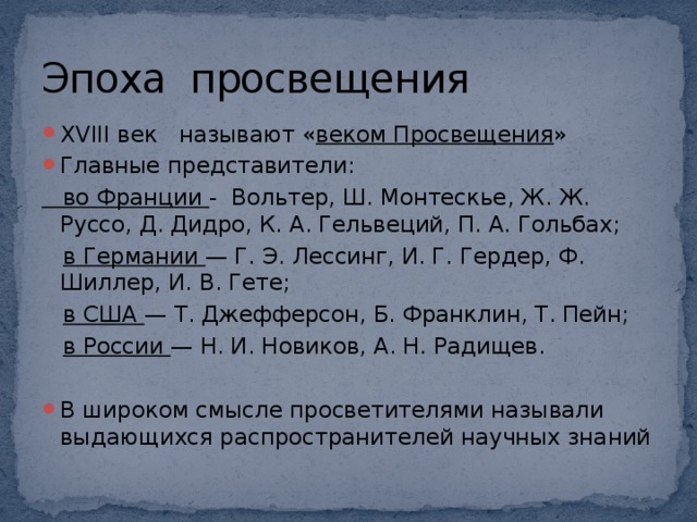 Эпоха просвещения XVIII век называют « веком Просвещения » Главные представители:  во Франции - Вольтер, Ш. Монтескье, Ж. Ж. Руссо, Д. Дидро, К. А. Гельвеций, П. А. Гольбах;  в Германии — Г. Э. Лессинг, И. Г. Гердер, Ф. Шиллер, И. В. Гете;  в США — Т. Джефферсон, Б. Франклин, Т. Пейн;  в России — Н. И. Новиков, А. Н. Радищев.