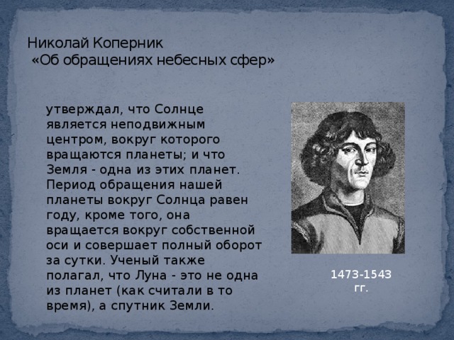 Николай Коперник  «Об обращениях небесных сфер» утверждал, что Солнце является неподвижным центром, вокруг которого вращаются планеты; и что Земля - одна из этих планет. Период обращения нашей планеты вокруг Солнца равен году, кроме того, она вращается вокруг собственной оси и совершает полный оборот за сутки. Ученый также полагал, что Луна - это не одна из планет (как считали в то время), а спутник Земли . 1473-1543 гг.