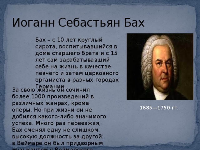 Иоганн Себастьян Бах Бах – с 10 лет круглый сирота, воспитывавшийся в доме старшего брата и с 15 лет сам зарабатывавший себе на жизнь в качестве певчего и затем церковного органиста в разных городах Германии. За свою жизнь он сочинил более 1000 произведений в различных жанрах, кроме оперы. Но при жизни он не добился какого-либо значимого успеха. Много раз переезжая, Бах сменял одну не слишком высокую должность за другой: в Веймаре он был придворным музыкантом у Веймарского герцога 1685—1750 гг.