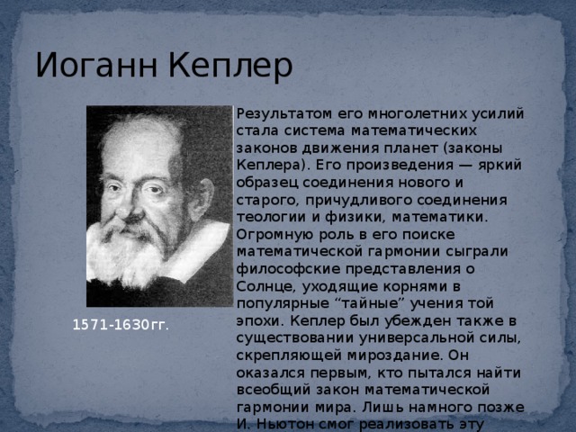 Иоганн Кеплер Результатом его многолетних усилий стала система математических законов движения планет (законы Кеплера). Его произведения — яркий образец соединения нового и старого, причудливого соединения теологии и физики, математики. Огромную роль в его поиске математической гармонии сыграли философские представления о Солнце, уходящие корнями в популярные “тайные” учения той эпохи. Кеплер был убежден также в существовании универсальной силы, скрепляющей мироздание. Он оказался первым, кто пытался найти всеобщий закон математической гармонии мира. Лишь намного позже И. Ньютон смог реализовать эту идею, открыв закон всемирного тяготения.   1571-1630гг.