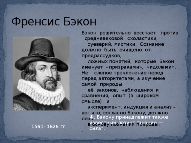 Френсис Бэкон Бэкон решительно восстаёт против средневековой схоластики,  суеверий, мистики. Сознание должно быть очищено от предрассудков,  ложных понятий, которые Бэкон именует «призраками», «идолами». Не слепое преклонение перед перед авторитетами, а изучение самой природы  её законов, наблюдения и сравнения, опыт (в широком смысле) и  эксперимент, индукция и анализ – вот что, согласно Бэкону, должно лечь  в основу познания природы. . Ф. Бэкону принадлежит также известный лозунг “знание — сила”. 1561- 1626 гг.