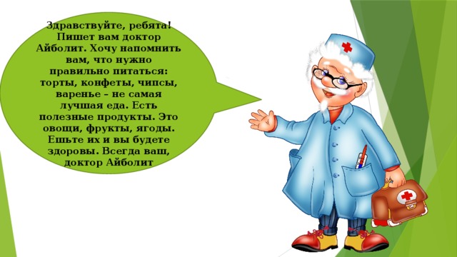 Здравствуйте, ребята! Пишет вам доктор Айболит. Хочу напомнить вам, что нужно правильно питаться: торты, конфеты, чипсы, варенье – не самая лучшая еда. Есть полезные продукты. Это овощи, фрукты, ягоды. Ешьте их и вы будете здоровы. Всегда ваш, доктор Айболит