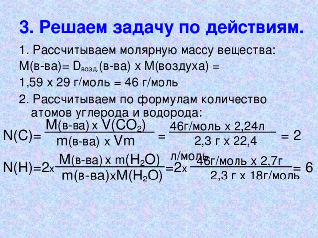 3. Решаем задачу по действиям. 1. Рассчитываем молярную массу вещества: М(в-ва)= D возд. (в-ва) х М(воздуха) = 1,59 х 29 г/моль = 46 г/моль 2. Рассчитываем по формулам количество атомов углерода и водорода: М (в-ва)  х V (СО 2 ) 46г/моль x 2,24л 2,3 г x  2 2 , 4 л/моль N (С) =      =      = 2 m (в-ва)  х  Vm М (в-ва)  х m ( H 2 О) 46г/моль x 2, 7 г 2,3 г x 18г/моль N ( H ) = 2 х        = 2 х       =  6 m (в-ва) х M(H 2 O)