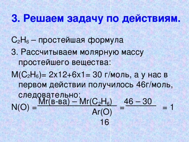 3. Решаем задачу по действиям. С 2 Н 6 – простейшая формула 3. Рассчитываем молярную массу простейшего вещества: М(С 2 Н 6 )= 2х12+6х1= 30 г/моль, а у нас в первом действии получилось 46г/моль, следовательно : N( О) =      =   = 1 М r (в-ва) – М r (С 2 Н 6 ) 46 – 30    А r(O) 16