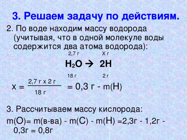 3. Решаем задачу по действиям. 2. По воде находим массу водорода (учитывая, что в одной молекуле воды содержится два атома водорода):        2,7 г  Х г      Н 2 О  2 Н       18 г  2 г  х =     = 0,3 г - m( Н ) 3. Рассчитываем массу кислорода: m( О )= m( в-ва) - m( С ) - m( Н ) =2,3г - 1,2г - 0,3г =  0,8г 2,7 г х 2 г 18 г