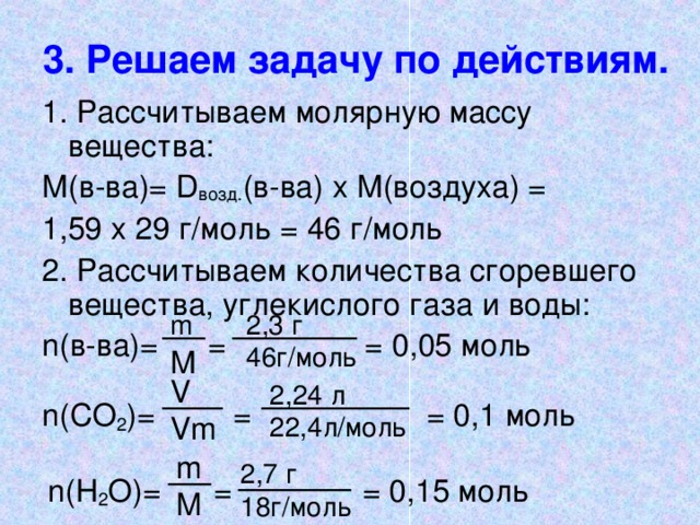 3. Решаем задачу по действиям. 1. Рассчитываем молярную массу вещества: М(в-ва)= D возд. (в-ва) х М(воздуха) = 1,59 х 29 г/моль = 46 г/моль 2. Рассчитываем количества сгоревшего вещества, углекислого газа и воды: n (в-ва) =  =   = 0,05 моль 2,3 г  46г/моль m М V Vm 2, 24 л  22,4л/моль n (СО 2 ) =    =   = 0,1 моль m M 2,7 г 18 г/моль n (Н 2 О) =  =   = 0,1 5 моль