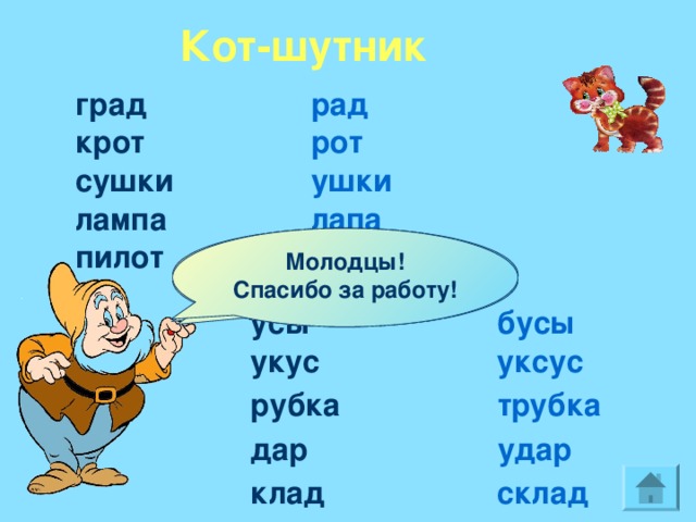 Кот-шутник град рад  крот рот сушки ушки лампа лапа Угадай, какое слово получилось? Убери одну букву.  Молодцы! Спасибо за работу! пилот плот Догадайся, какое слово было? Добавь одну букву. бусы усы укус уксус рубка трубка дар удар клад склад