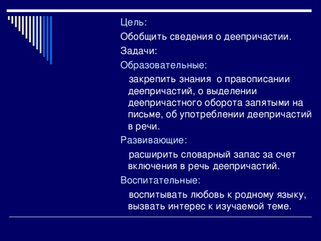 Цель: Обобщить сведения о деепричастии. Задачи: Образовательные:  закрепить знания о правописании деепричастий, о выделении деепричастного оборота запятыми на письме, об употреблении деепричастий в речи. Развивающие:  расширить словарный запас за счет включения в речь деепричастий. Воспитательные:  воспитывать любовь к родному языку, вызвать интерес к изучаемой теме.